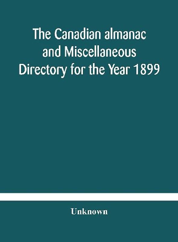 The Canadian Almanac And Miscellaneous Directory For The Year 1899 Being The Third Year After Leap Year Containing Full And Authentic Commercial, Statistical, Astronomical, Departmental, Ecclesiastical, Educational, Financial, And General Information
