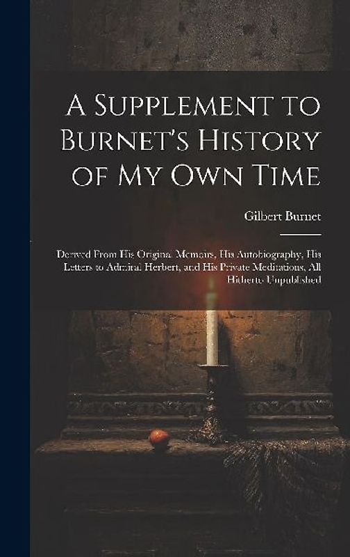 A Supplement to Burnet's History of My Own Time: Derived From His Original Memoirs, His Autobiography, His Letters to Admiral Herbert, and His Private