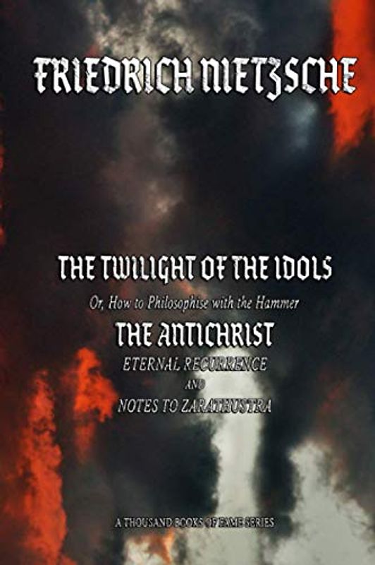 THE TWILIGHT OF THE IDOLS or, How to Philosophise with the Hammer: THE ANTICHRIST Eternal Recurrence and Notes to Zarathustra (A Thousand Books of Fame Serie)