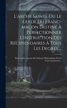 L'arche Sainte Ou Le Guide Du Franc-maçon Destiné À Perfectionner L'instruction Des Récipiendaires À Tous Les Degrés ...: Par L'un Des Auteurs De L'hi