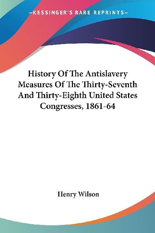 History Of The Antislavery Measures Of The Thirty-Seventh And Thirty-Eighth United States Congresses, 1861-64