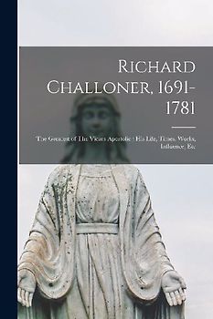 Richard Challoner, 1691-1781: The Greatest of The Vicars-apostolic; his Life, Times, Works, Influence, Etc