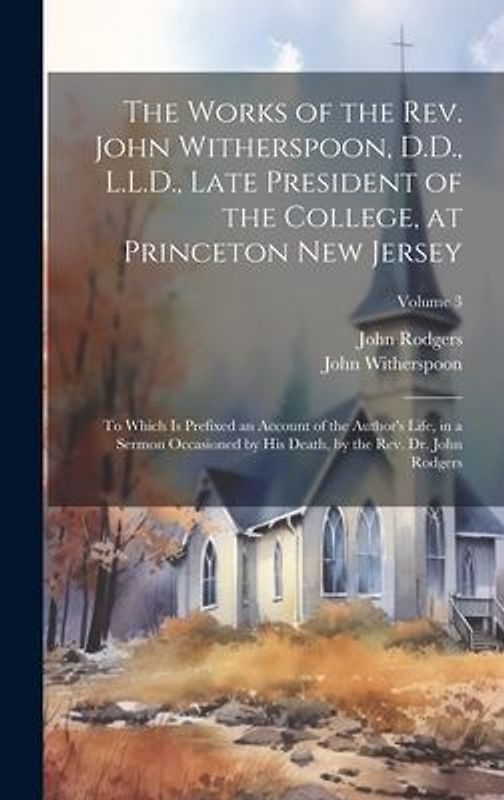 The Works of the Rev. John Witherspoon, D.D., L.L.D., Late President of the College, at Princeton New Jersey: To Which is Prefixed an Account of the A