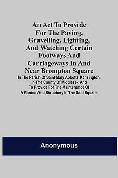 An Act to Provide for the Paving, Gravelling, Lighting, and Watching Certain Footways and Carriageways in and Near Brompton Square; In the Parish of Saint Mary Abbotts Kensington, in the County of Middlesex and to Provide for the Maintenance of a Garden a