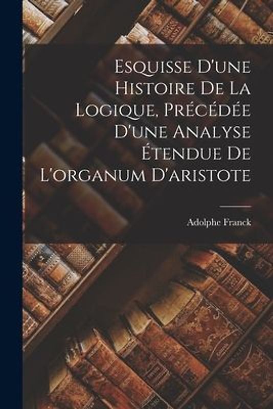 Esquisse D'une Histoire De La Logique, Précédée D'une Analyse Étendue De L'organum D'aristote