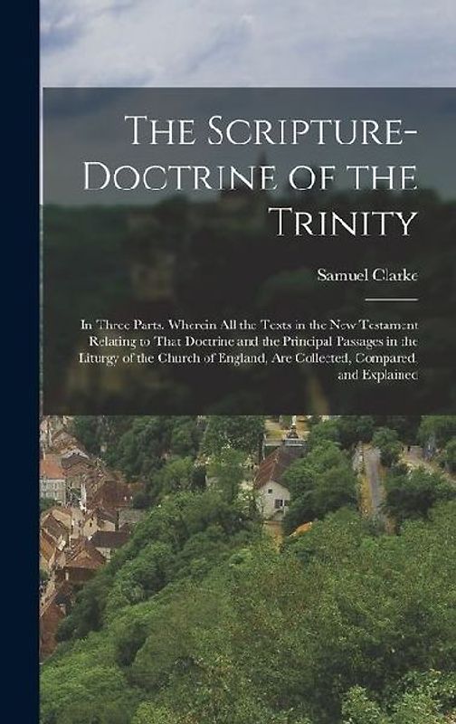The Scripture-Doctrine of the Trinity: In Three Parts. Wherein All the Texts in the New Testament Relating to That Doctrine and the Principal Passages