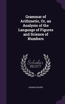 Grammar of Arithmetic, Or, an Analysis of the Language of Figures and Science of Numbers