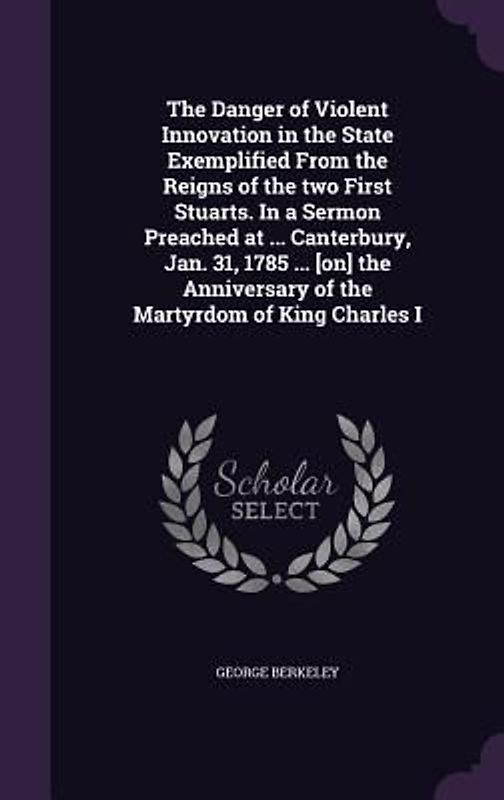 The Danger of Violent Innovation in the State Exemplified From the Reigns of the two First Stuarts. In a Sermon Preached at ... Canterbury, Jan. 31, 1785 ... [on] the Anniversary of the Martyrdom of King Charles I
