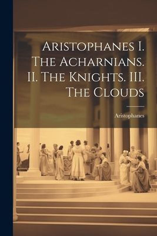 Aristophanes I. The Acharnians. II. The Knights. III. The Clouds