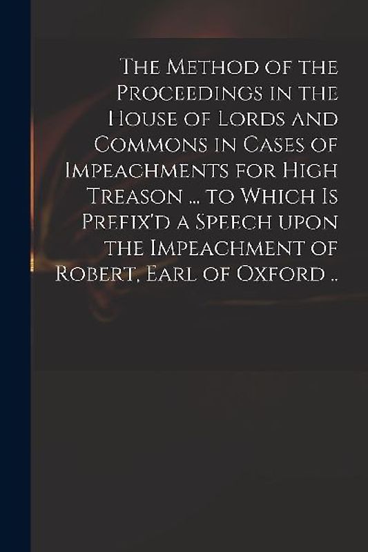 The Method of the Proceedings in the House of Lords and Commons in Cases of Impeachments for High Treason ... to Which is Prefix'd a Speech Upon the I