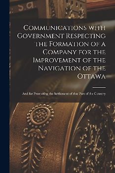 Communications With Government Respecting the Formation of a Company for the Improvement of the Navigation of the Ottawa [microform]: and for Promotin