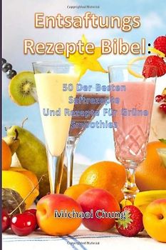 Entsaftungsrezepte Bibel: 50 Der Besten Saftrezepte Und Rezepte Für Grüne Smoothies - Michael Chung
