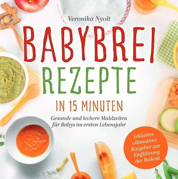 Babybrei Rezepte in 15 Minuten: Gesunde und leckere Mahlzeiten für Babys im ersten Lebensjahr - inklusive ultimativer Ratgeber zur Einführung der Beikost