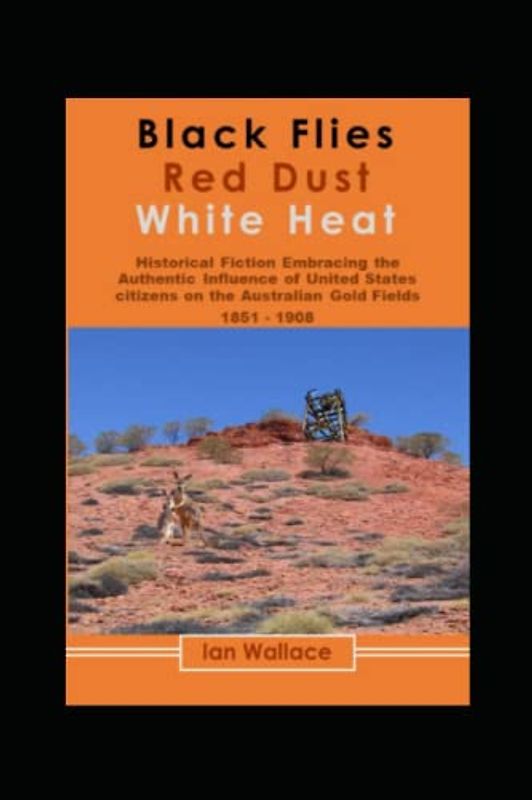 Black Flies, Red Dust, White Heat !: Historical Fiction about the Influence of Americans on Gold Mining in Australia. ( 1851 - 1908)