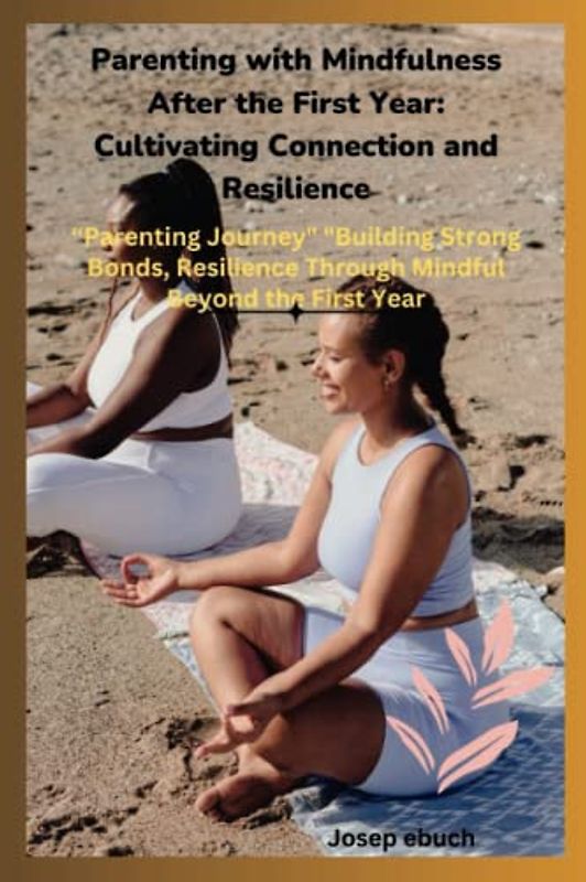 Parenting with Mindfulness After the First Year: Cultivating Connection and Resilience: "Transforming Your Parenting Journey: Building Strong Bonds ... Mindful Practices Beyond the First Year"