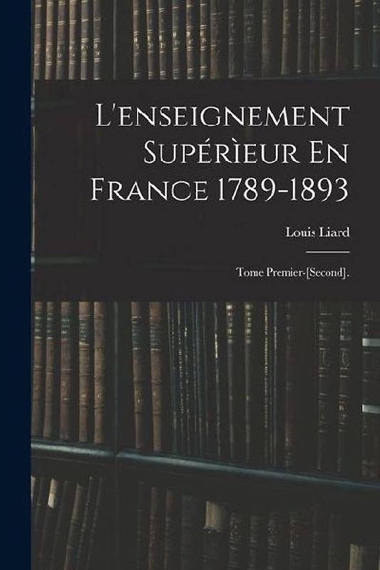 L'enseignement Supérìeur En France 1789-1893: Tome Premier-[Second].