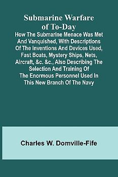Submarine Warfare of To-day;How the Submarine Menace Was Met and Vanquished, with Descriptions of the Inventions and Devices Used, Fast Boats, Mystery Ships, Nets, Aircraft, &c. &c., Also Describing the Selection and Training of the Enormous Personnel Use
