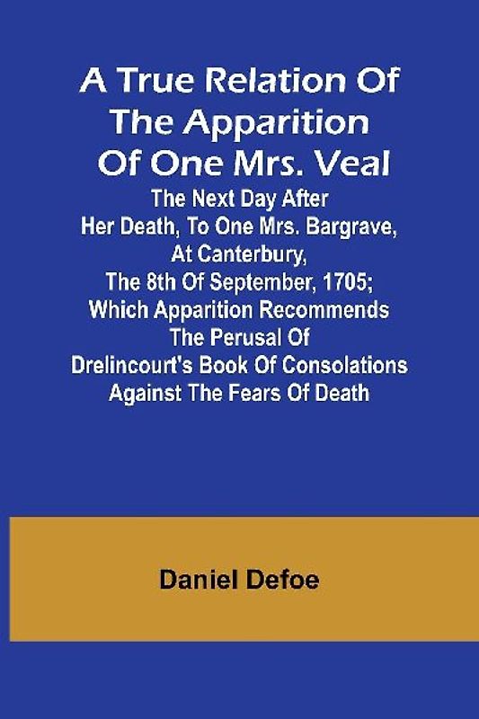 A True Relation of the Apparition of one Mrs. Veal The Next Day after Her Death, to one Mrs. Bargrave, at Canterbury, the 8th of September, 1705; which Apparition Recommends the Perusal of Drelincourt's Book of Consolations against the Fears of Death