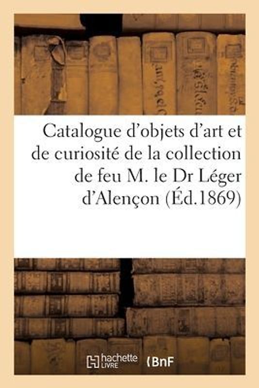 Catalogue d'Objets d'Art Et de Curiosité de la Collection de Feu M. Le Dr Léger d'Alençon