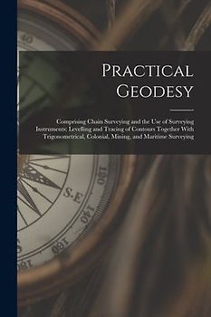 Practical Geodesy: Comprising Chain Surveying and the Use of Surveying Instruments; Levelling and Tracing of Contours Together With Trigo