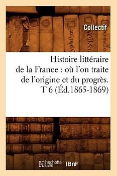 Histoire Littéraire de la France: Où l'On Traite de l'Origine Et Du Progrès. T 6 (Éd.1865-1869)