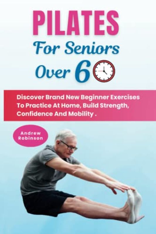 Pilates For Seniors Over 60: Discover Brand New Beginner Exercises To Practice At Home, Build Strength, Confidence And Mobility .