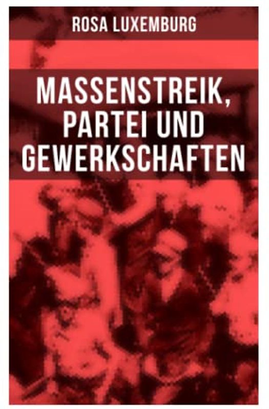 Rosa Luxemburg: Massenstreik, Partei und Gewerkschaften: Äußerungen des internationalen Sozialismus über die Frage des Massenstreiks und die ... den revolutionären Erfahrungen in Russland