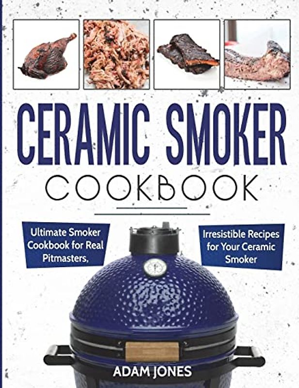 Ceramic Smoker Cookbook: Ultimate Smoker Cookbook for Real Pitmasters, Irresistible Recipes for Your Ceramic Smoker