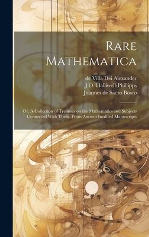 Rare Mathematica: Or, A Collection of Treatises on the Mathematics and Subjects Connected With Them, From Ancient Inedited Manuscripts