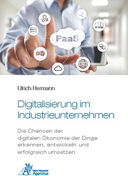 Digitalisierung im Industrieunternehmen - Die Chancen der digitalen Ökonomie der Dinge erkennen, entwickelnund erfolgreich umsetzen.