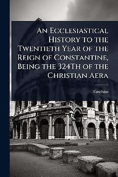 An Ecclesiastical History to the Twentieth Year of the Reign of Constantine, Being the 324Th of the Christian Aera