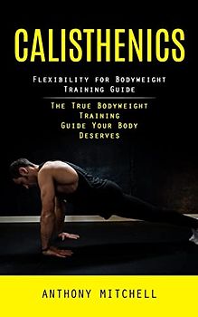 Calisthenics: Flexibility for Bodyweight Training Guide (The True Bodyweight Training Guide Your Body Deserves)