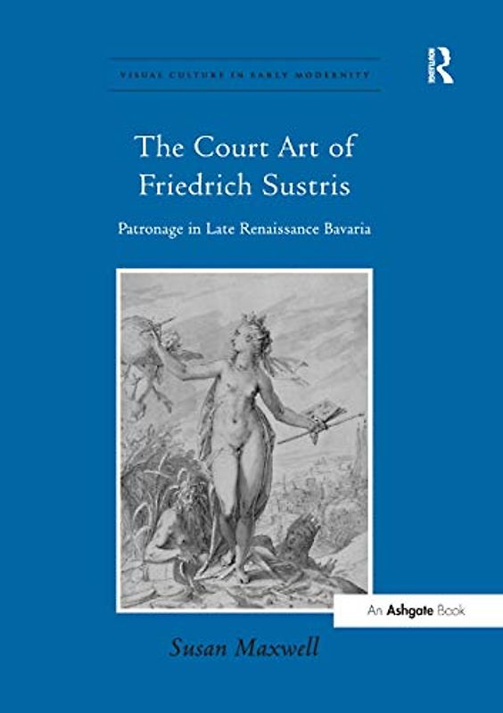 The Court Art of Friedrich Sustris: Patronage in Late Renaissance Bavaria (Visual Culture in Early Modernity)