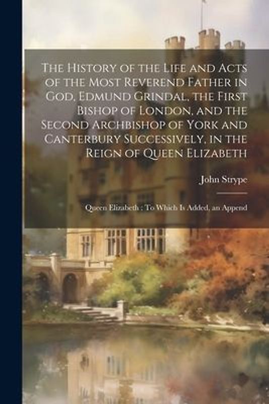 The History of the Life and Acts of the Most Reverend Father in God, Edmund Grindal, the First Bishop of London, and the Second Archbishop of York and