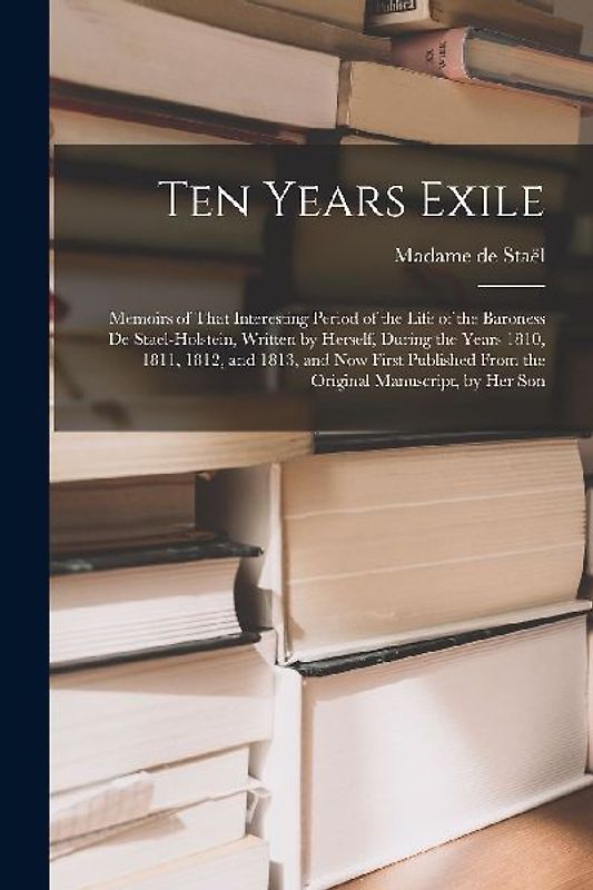 Ten Years Exile: Memoirs of That Interesting Period of the Life of the Baroness De Stael-Holstein, Written by Herself, during the Years