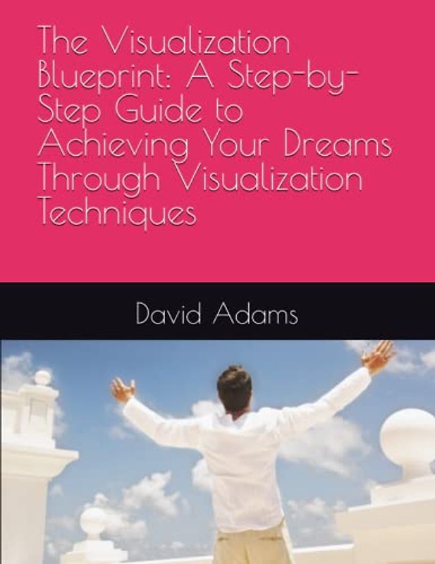 The Visualization Blueprint: A Step-by-Step Guide to Achieving Your Dreams Through Visualization Techniques