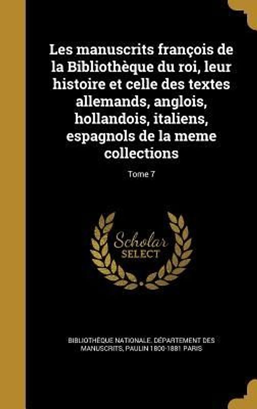 Les manuscrits françois de la Bibliothèque du roi, leur histoire et celle des textes allemands, anglois, hollandois, italiens, espagnols de la meme collections; Tome 7