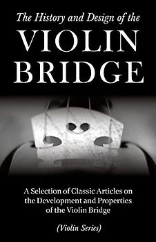 The History and Design of the Violin Bridge - A Selection of Classic Articles on the Development and Properties of the Violin Bridge (Violin Series)