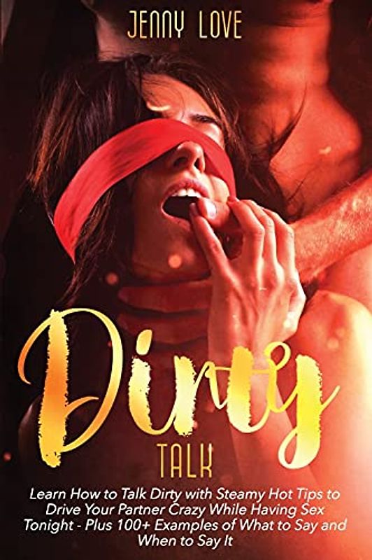 Dirty Talk: Learn How to Talk Dirty with Steamy Hot Tips to Drive Your Partner Crazy While Having Sex Tonight - Plus 100+ Examples of What to Say and When to Say It