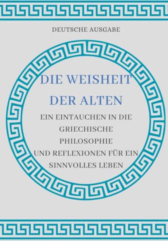 DIE WEISHEIT DER ALTEN: EIN EINTAUCHEN IN DIE GRIECHISCHE PHILOSOPHIE UND REFLEXIONEN FÜR EIN SINNVOLLES LEBEN (DEUTSCHE AUSGABE)