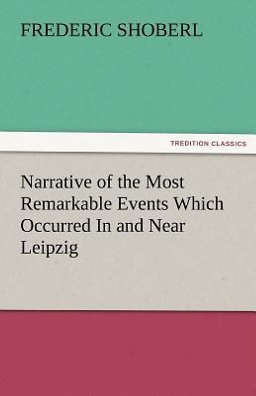 Narrative of the Most Remarkable Events Which Occurred In and Near Leipzig Immediately Before, During, And Subsequent To, The Sanguinary Series Of Engagements Between The Allied Armies Of The French, From The 14th To The 19th October, 1813