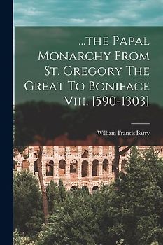 ...the Papal Monarchy From St. Gregory The Great To Boniface Viii. [590-1303]