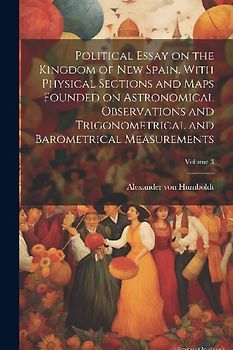 Political Essay on the Kingdom of New Spain. With Physical Sections and Maps Founded on Astronomical Observations and Trigonometrical and Barometrical