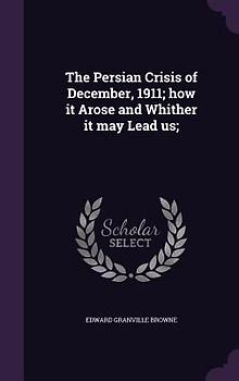 The Persian Crisis of December, 1911; how it Arose and Whither it may Lead us;