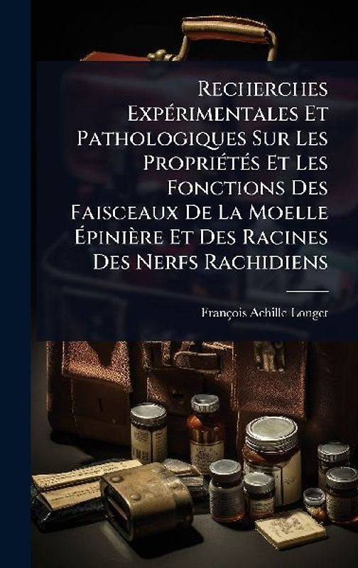 Recherches ExpÃ(c)rimentales Et Pathologiques Sur Les PropriÃ(c)tÃ(c)s Et Les Fonctions Des Faisceaux De La Moelle Ãpinière Et Des Racines Des Nerfs Rachidiens