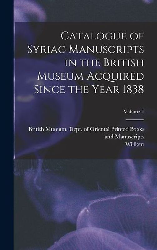 Catalogue of Syriac Manuscripts in the British Museum Acquired Since the Year 1838; Volume 1