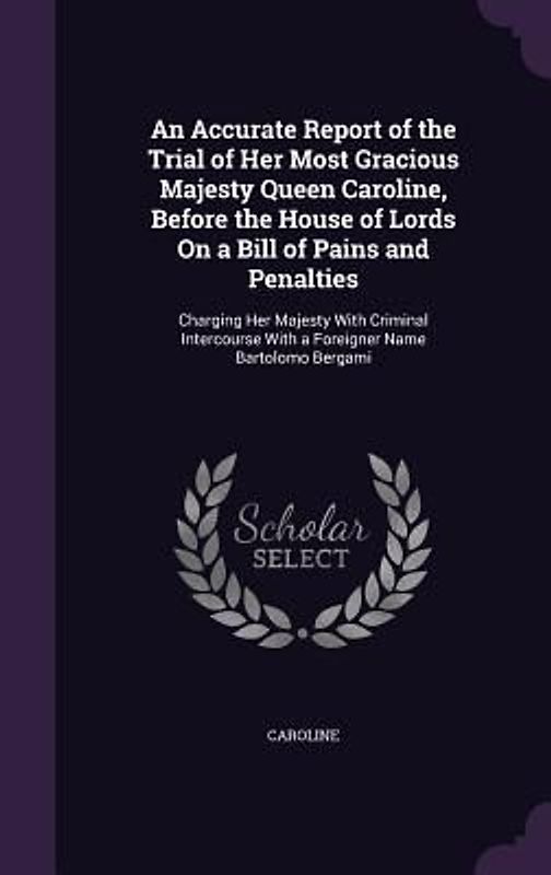 An Accurate Report of the Trial of Her Most Gracious Majesty Queen Caroline, Before the House of Lords On a Bill of Pains and Penalties