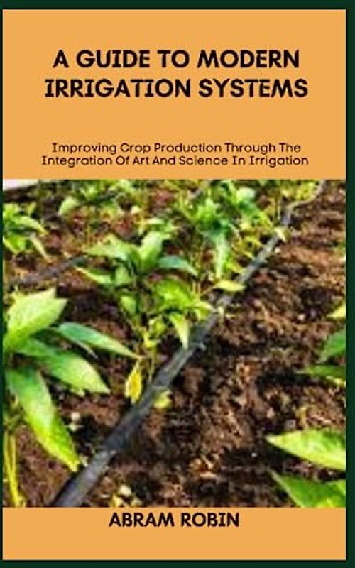 A GUIDE TO MODERN IRRIGATION SYSTEMS: Improving Crop Production Through The Integration Of Art And Science In Irrigation