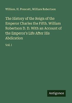 The History of the Reign of the Emperor Charles the Fifth. William Robertson D. D. With an Account of the Emperor's Life After His Abdication