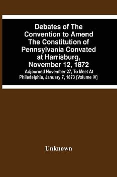 Debates Of The Convention To Amend The Constitution Of Pennsylvania Convated At Harrisburg, November 12, 1872; Adjourned November 27, To Meet At Philadelphia, January 7, 1873 (Volume Iv)